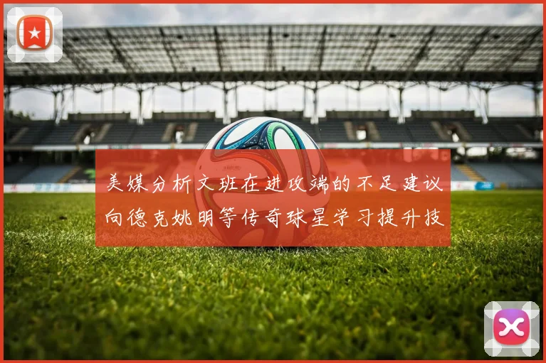 美媒分析文班在进攻端的不足建议向德克姚明等传奇球星学习提升技能