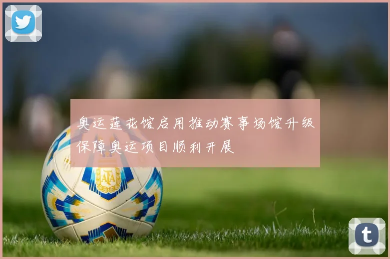 奥运莲花馆启用推动赛事场馆升级保障奥运项目顺利开展
