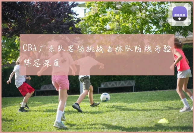 CBA广东队客场挑战吉林队防线考验阵容深度