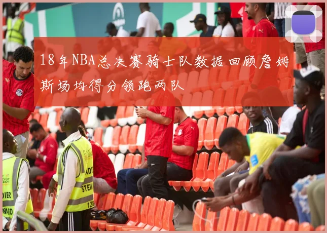 18年NBA总决赛骑士队数据回顾詹姆斯场均得分领跑两队