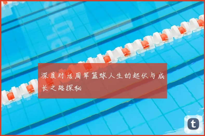 深度对话周军篮球人生的起伏与成长之路探秘