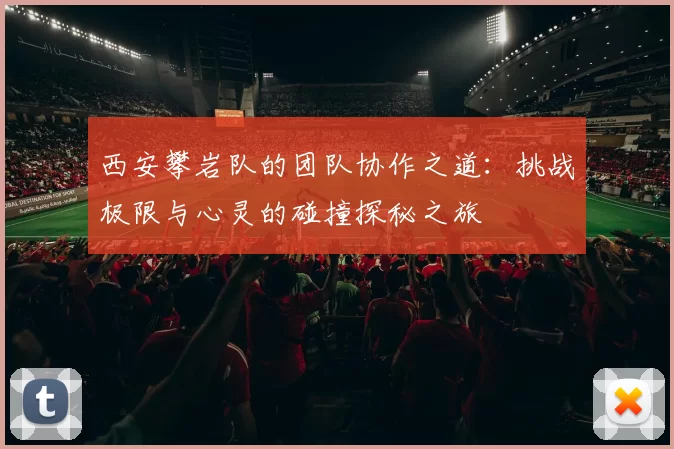 西安攀岩队的团队协作之道：挑战极限与心灵的碰撞探秘之旅