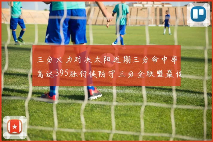 三分火力对决太阳近期三分命中率高达395独行侠防守三分全联盟最佳