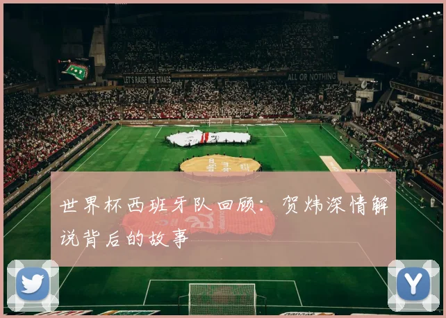 世界杯西班牙队回顾：贺炜深情解说背后的故事