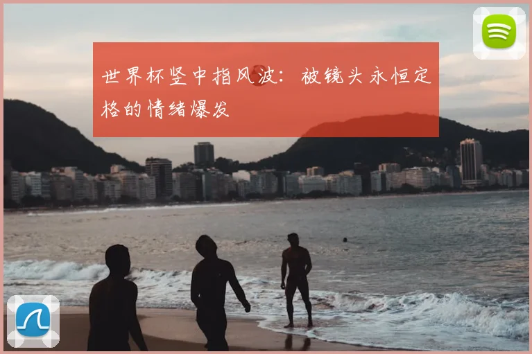 世界杯竖中指风波：被镜头永恒定格的情绪爆发