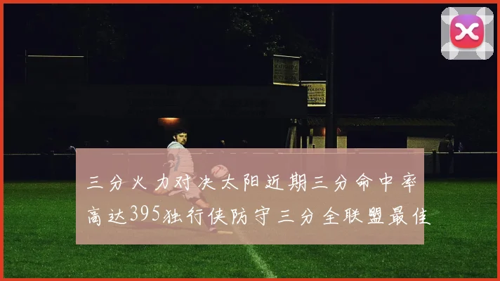 三分火力对决太阳近期三分命中率高达395独行侠防守三分全联盟最佳