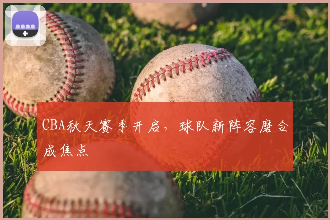 CBA秋天赛季开启，球队新阵容磨合成焦点