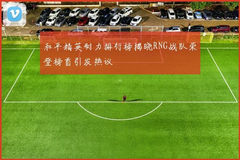 和平精英耐力排行榜揭晓RNG战队荣登榜首引发热议