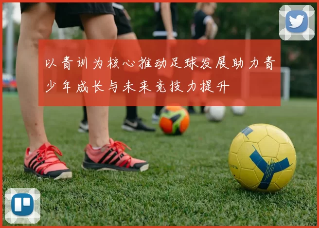 以青训为核心推动足球发展助力青少年成长与未来竞技力提升