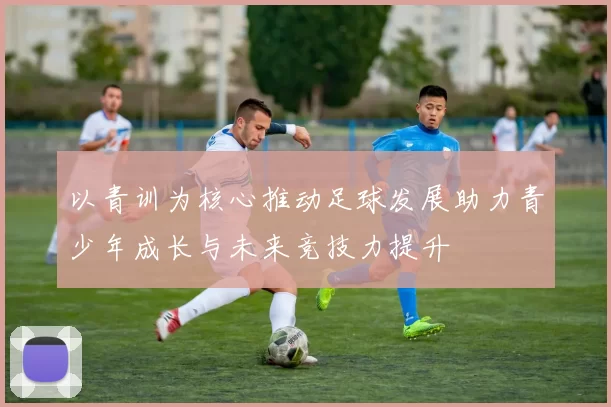 以青训为核心推动足球发展助力青少年成长与未来竞技力提升