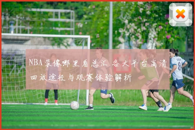 NBA录像哪里看总汇 各大平台高清回放途径与观赛体验解析