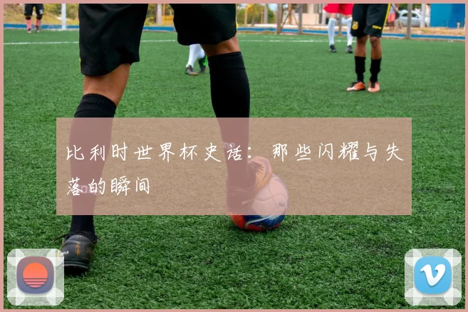 比利时世界杯史话：那些闪耀与失落的瞬间