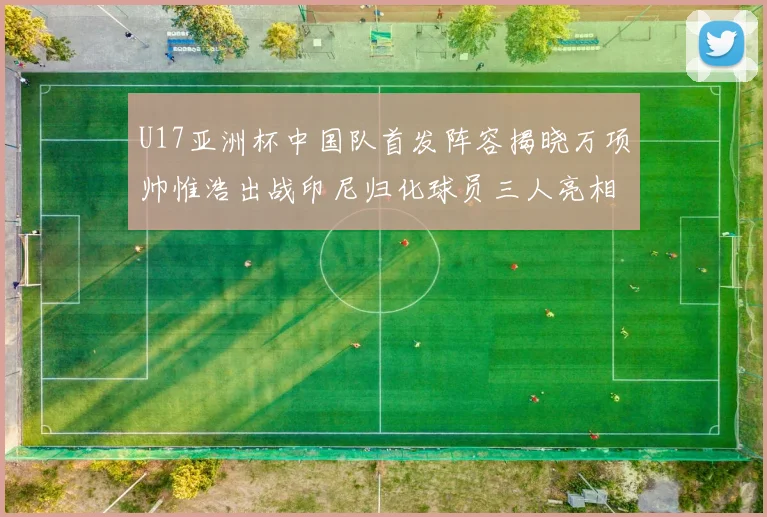 U17亚洲杯中国队首发阵容揭晓万项帅惟浩出战印尼归化球员三人亮相