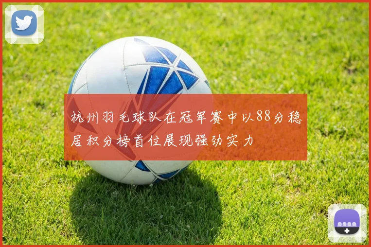 杭州羽毛球队在冠军赛中以88分稳居积分榜首位展现强劲实力