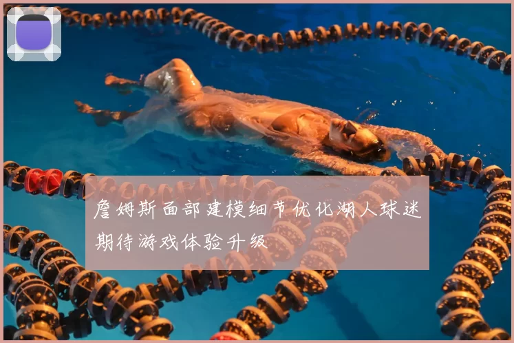 詹姆斯面部建模细节优化湖人球迷期待游戏体验升级