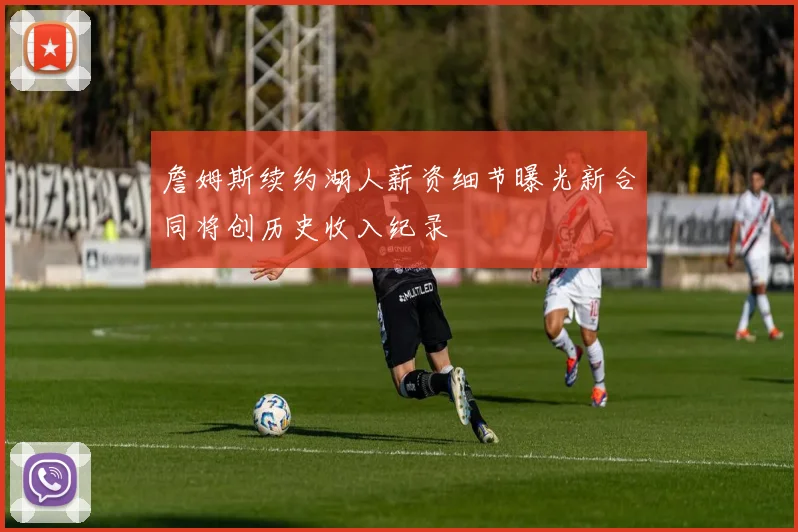 詹姆斯续约湖人薪资细节曝光新合同将创历史收入纪录