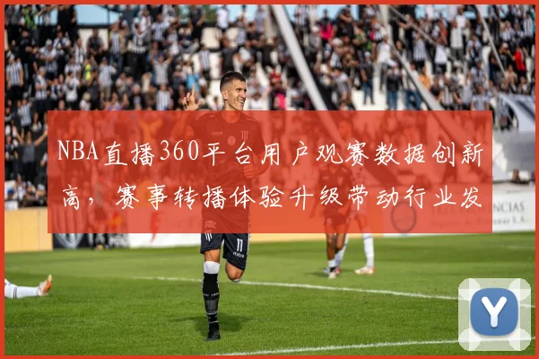 NBA直播360平台用户观赛数据创新高，赛事转播体验升级带动行业发展