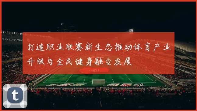 打造职业联赛新生态推动体育产业升级与全民健身融合发展