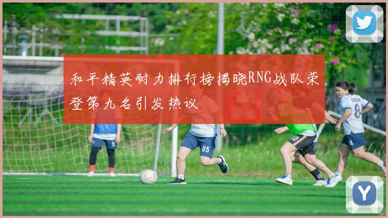 和平精英耐力排行榜揭晓RNG战队荣登第九名引发热议