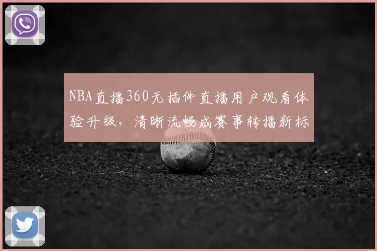 NBA直播360无插件直播用户观看体验升级，清晰流畅成赛事转播新标准