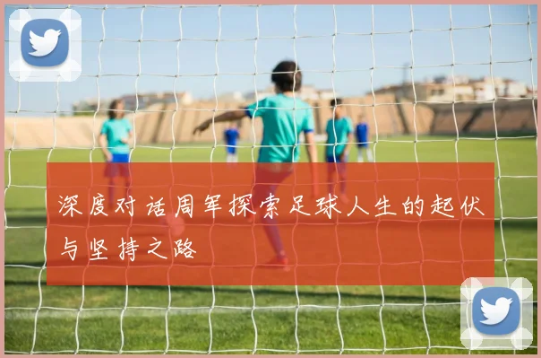 深度对话周军探索足球人生的起伏与坚持之路