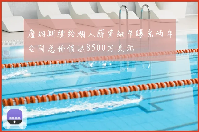 詹姆斯续约湖人薪资细节曝光两年合同总价值达8500万美元