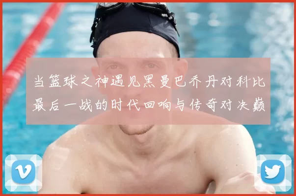 当篮球之神遇见黑曼巴乔丹对科比最后一战的时代回响与传奇对决巅峰瞬间