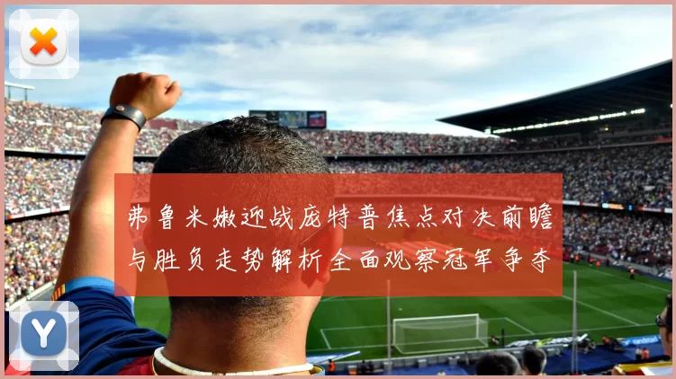 弗鲁米嫩迎战庞特普焦点对决前瞻与胜负走势解析全面观察冠军争夺