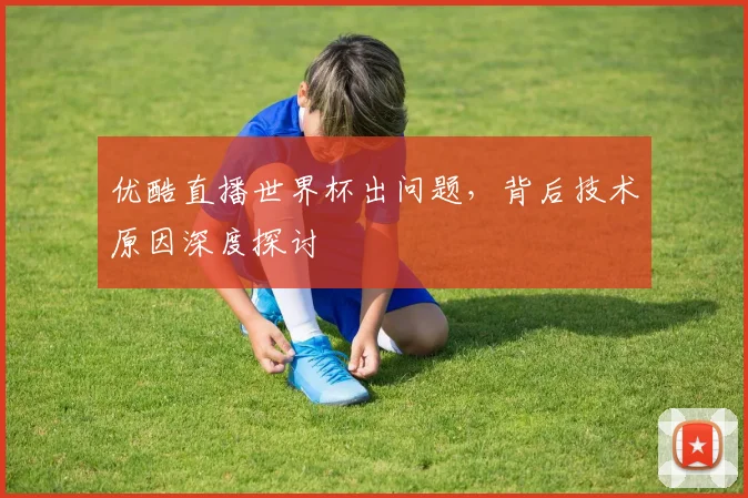 优酷直播世界杯出问题，背后技术原因深度探讨