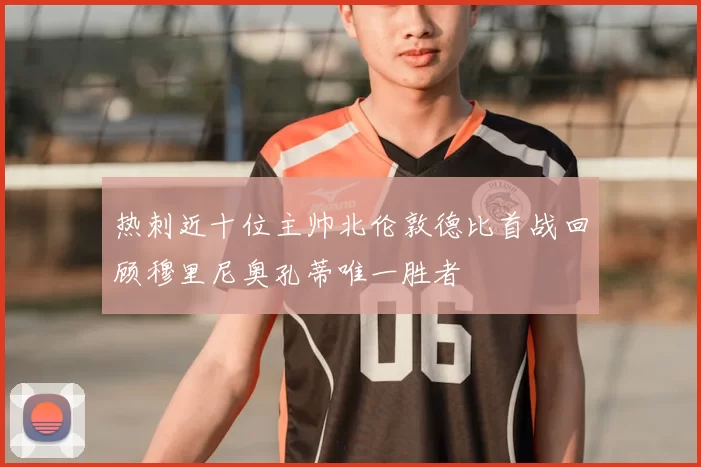 热刺近十位主帅北伦敦德比首战回顾穆里尼奥孔蒂唯一胜者