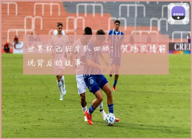 世界杯西班牙队回顾：贺炜深情解说背后的故事