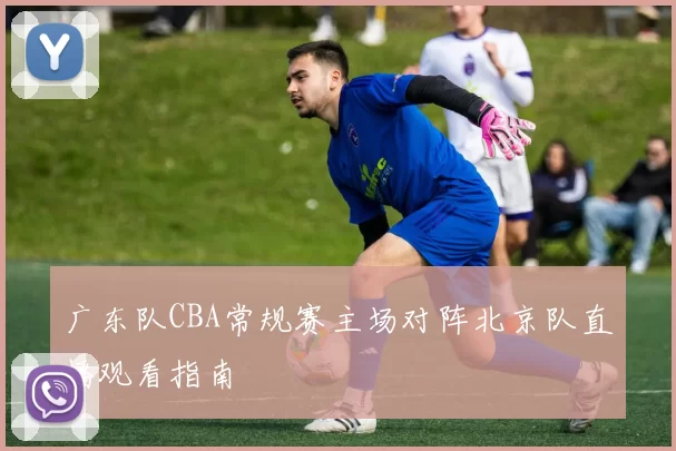 广东队CBA常规赛主场对阵北京队直播观看指南
