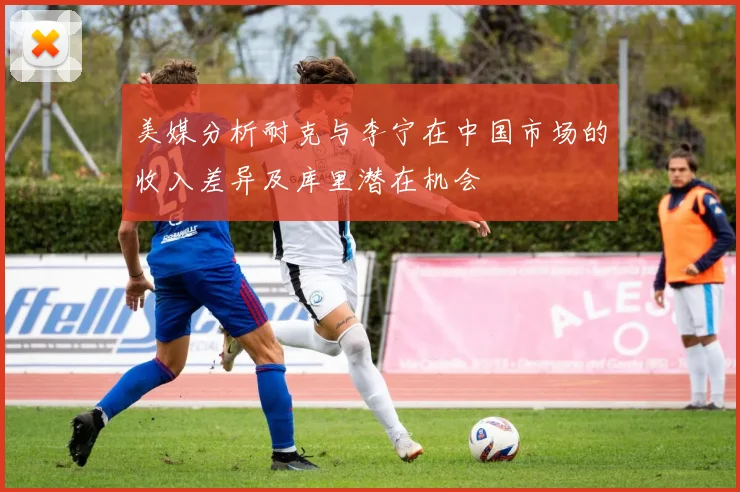 美媒分析耐克与李宁在中国市场的收入差异及库里潜在机会