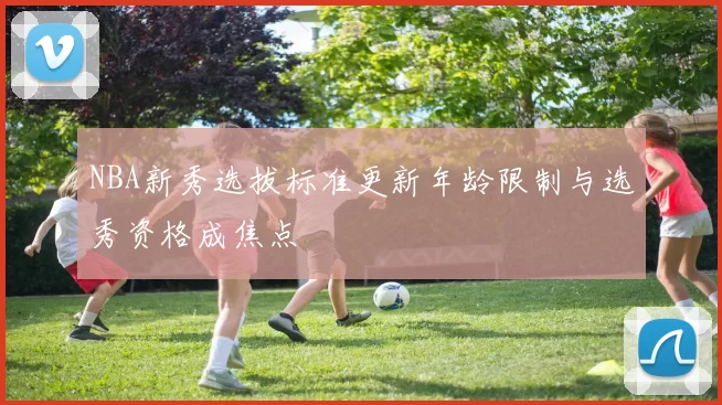 NBA新秀选拔标准更新年龄限制与选秀资格成焦点