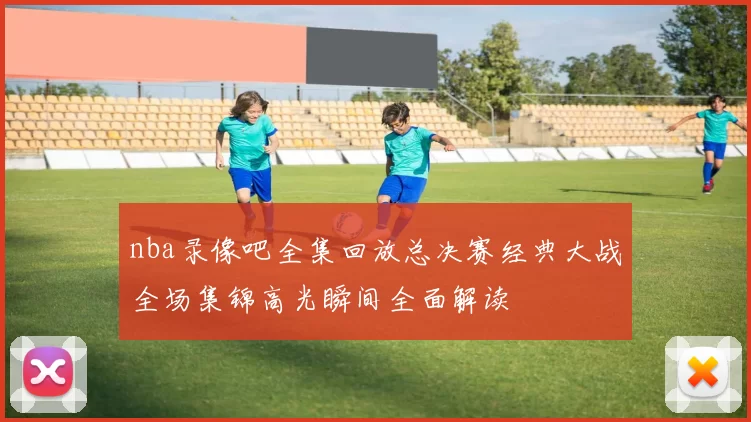 nba录像吧全集回放总决赛经典大战全场集锦高光瞬间全面解读