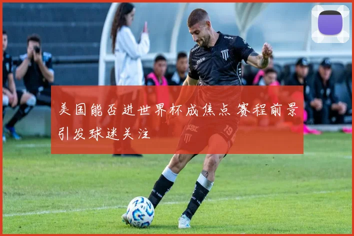 美国能否进世界杯成焦点 赛程前景引发球迷关注