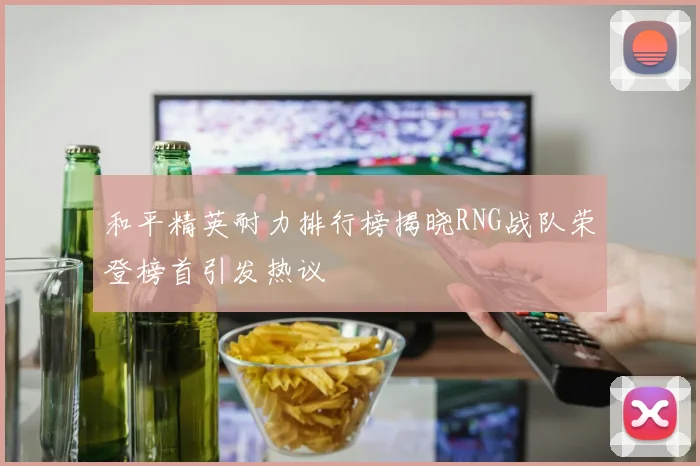 和平精英耐力排行榜揭晓RNG战队荣登榜首引发热议