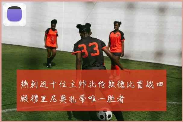 热刺近十位主帅北伦敦德比首战回顾穆里尼奥孔蒂唯一胜者