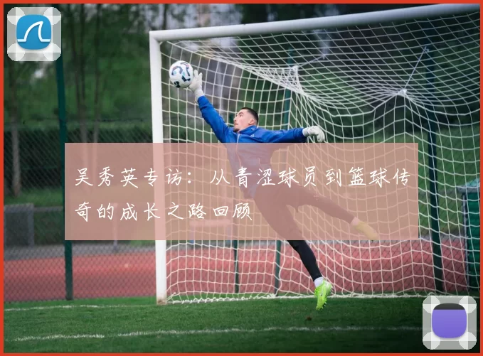 吴秀英专访：从青涩球员到篮球传奇的成长之路回顾