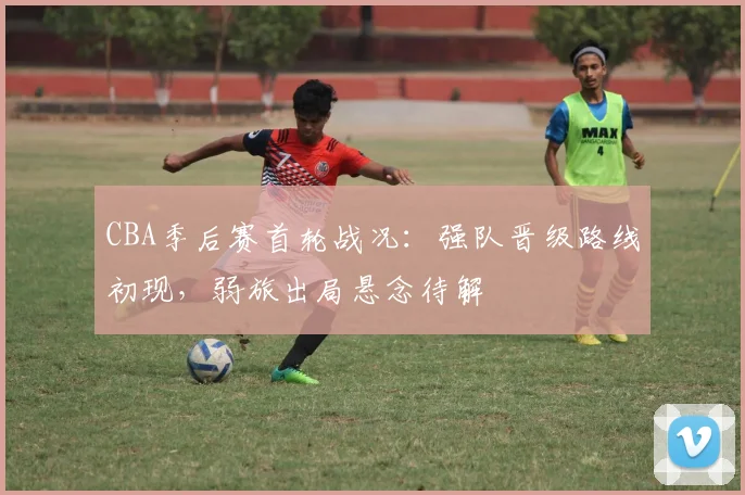 CBA季后赛首轮战况：强队晋级路线初现，弱旅出局悬念待解