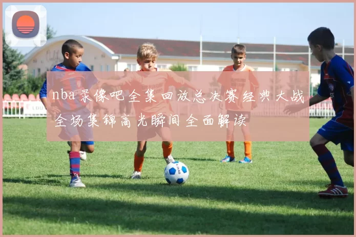 nba录像吧全集回放总决赛经典大战全场集锦高光瞬间全面解读