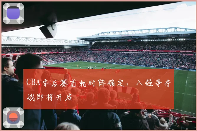 CBA季后赛首轮对阵确定，八强争夺战即将开启