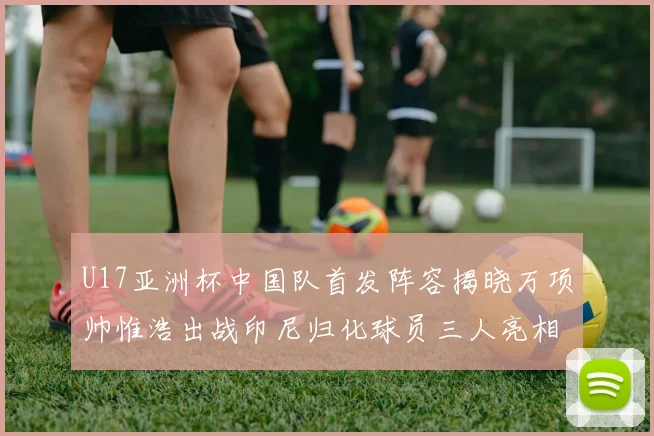 U17亚洲杯中国队首发阵容揭晓万项帅惟浩出战印尼归化球员三人亮相
