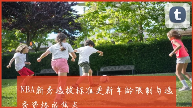 NBA新秀选拔标准更新年龄限制与选秀资格成焦点