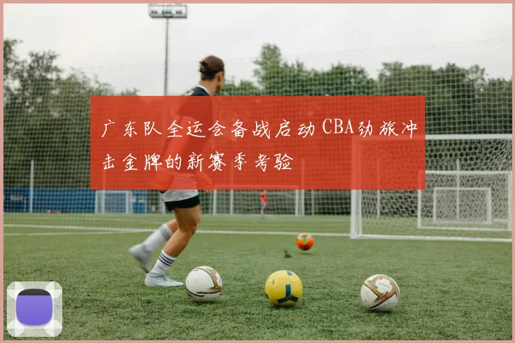 广东队全运会备战启动 CBA劲旅冲击金牌的新赛季考验