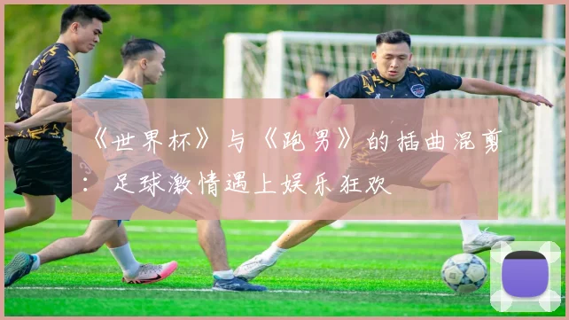 《世界杯》与《跑男》的插曲混剪：足球激情遇上娱乐狂欢