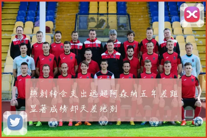 热刺转会支出远超阿森纳五年差距显著成绩却天差地别