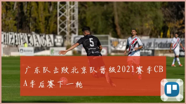 广东队击败北京队晋级2021赛季CBA季后赛下一轮