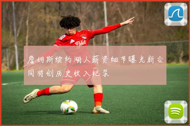 詹姆斯续约湖人薪资细节曝光新合同将创历史收入纪录