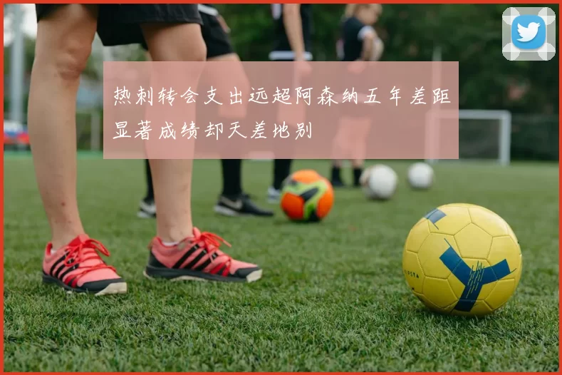 热刺转会支出远超阿森纳五年差距显著成绩却天差地别